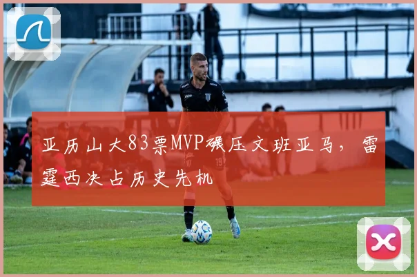 亚历山大83票MVP碾压文班亚马，雷霆西决占历史先机