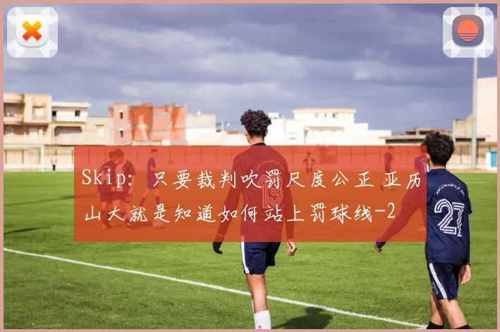 Skip:只要裁判吹罚尺度公正 亚历山大就是知道如何站上罚球线
