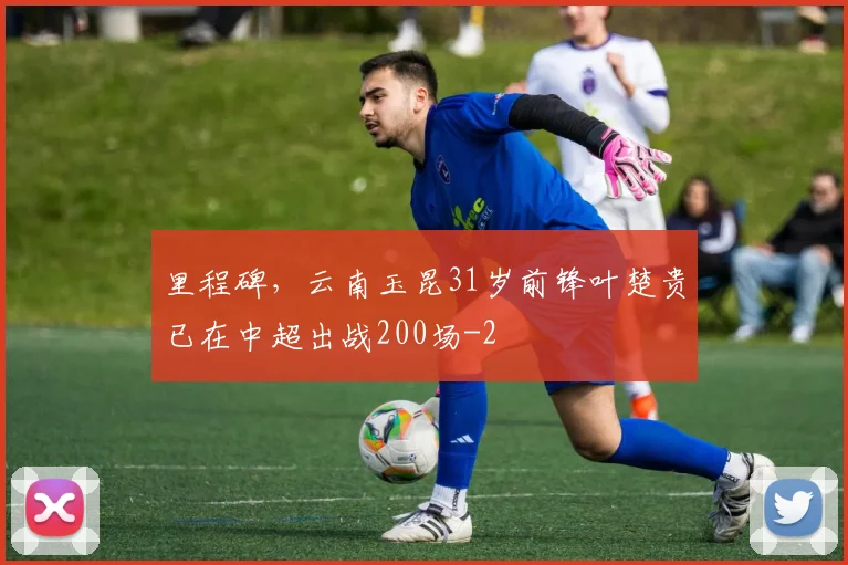 里程碑,云南玉昆31岁前锋叶楚贵已在中超出战200场