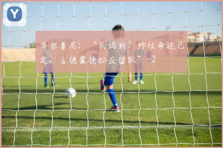 马尔基尼:“瓦诺利?帅位命运已定,古德蒙德松应留队”
