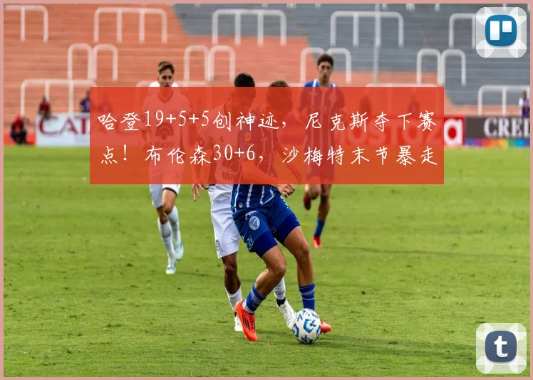 哈登19+5+5创神迹,尼克斯夺下赛点!布伦森30+6,沙梅特末节暴走