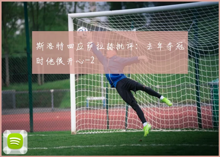 斯洛特回应萨拉赫批评：去年夺冠时他很开心