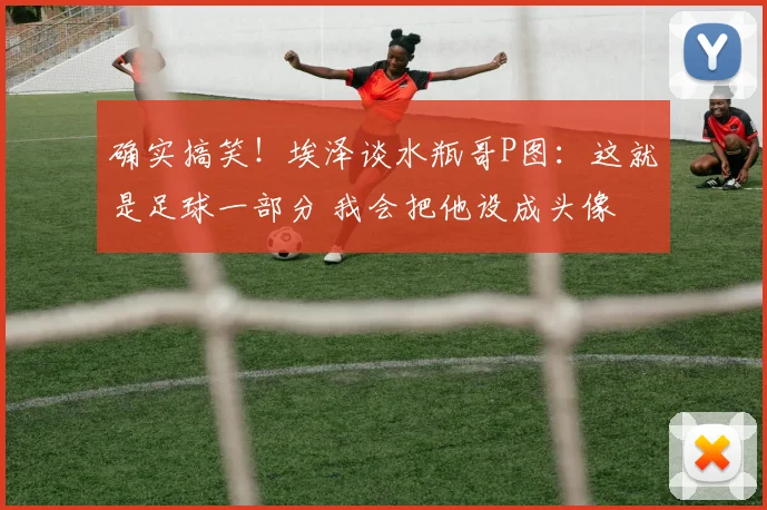 确实搞笑！埃泽谈水瓶哥P图：这就是足球一部分 我会把他设成头像