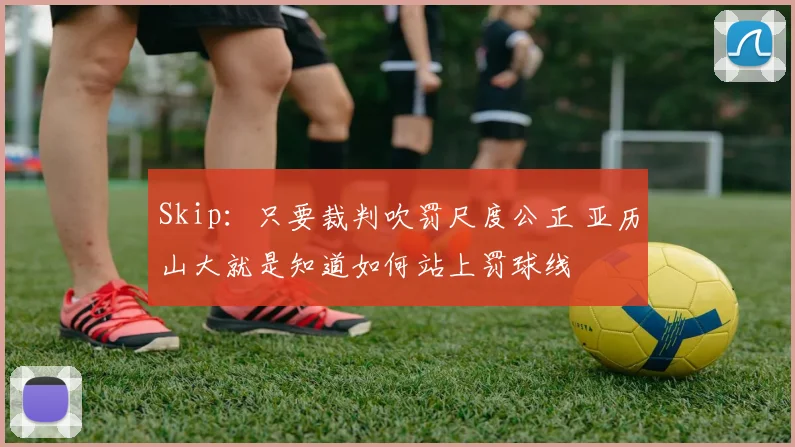Skip：只要裁判吹罚尺度公正 亚历山大就是知道如何站上罚球线