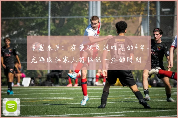 卡塞米罗：在曼联度过难忘的4年，充满我和家人将铭记一生的时刻