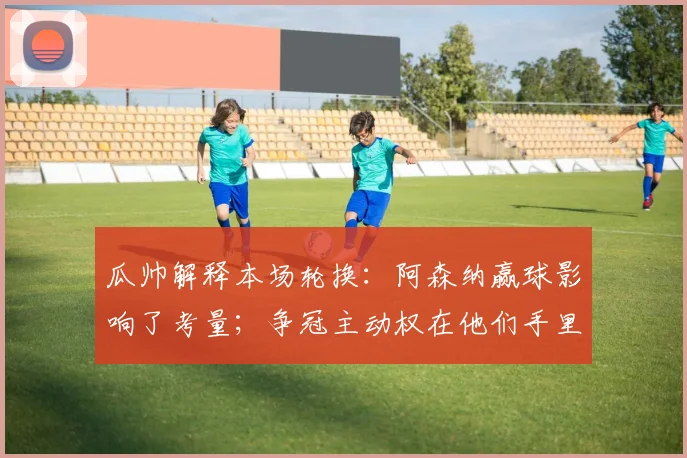 瓜帅解释本场轮换：阿森纳赢球影响了考量；争冠主动权在他们手里